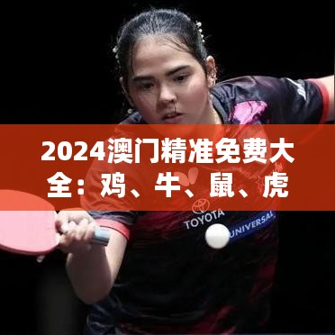 2024澳門精準(zhǔn)免費大全：雞、牛、鼠、虎，免費公開