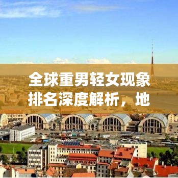 全球重男輕女現(xiàn)象排名深度解析，地區(qū)差異與背后的社會文化因素探討