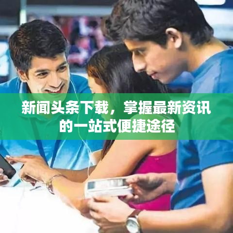 新聞頭條下載，掌握最新資訊的一站式便捷途徑