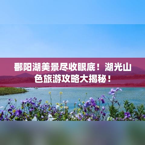 鄱陽(yáng)湖美景盡收眼底！湖光山色旅游攻略大揭秘！