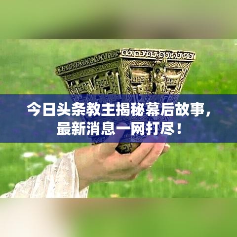 今日頭條教主揭秘幕后故事，最新消息一網打盡！