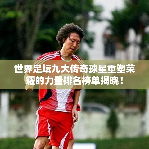 世界足壇九大傳奇球星重塑榮耀的力量排名榜單揭曉！
