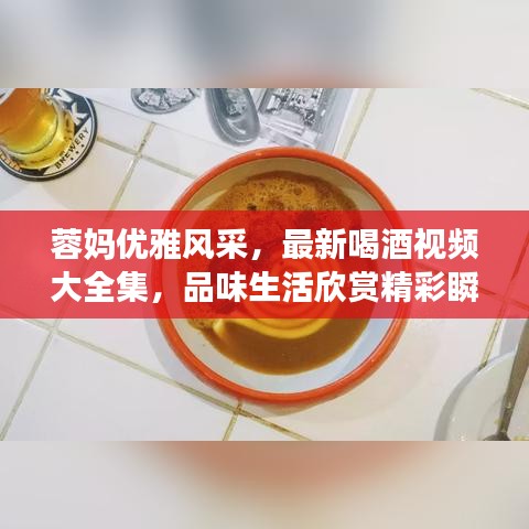 蓉媽優(yōu)雅風(fēng)采，最新喝酒視頻大全集，品味生活欣賞精彩瞬間