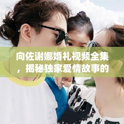 向佐謝娜婚禮視頻全集，揭秘獨家愛情故事的甜蜜瞬間