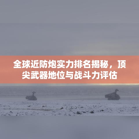 全球近防炮實力排名揭秘，頂尖武器地位與戰(zhàn)斗力評估