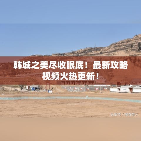韓城之美盡收眼底！最新攻略視頻火熱更新！