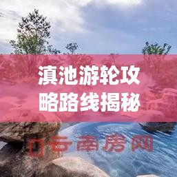 滇池游輪攻略路線揭秘，最新攻略與實(shí)用指南全掌握