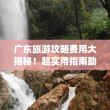 廣東旅游攻略費(fèi)用大揭秘！超實(shí)用指南助你輕松出行！