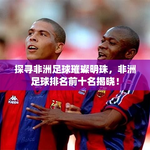 探尋非洲足球璀璨明珠，非洲足球排名前十名揭曉！