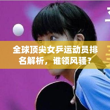 全球頂尖女乒運(yùn)動員排名解析，誰領(lǐng)風(fēng)騷？