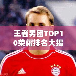 王者男團(tuán)TOP10榮耀排名大揭秘，實力較量鑄就輝煌！