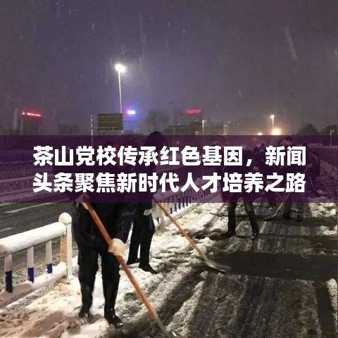 茶山黨校傳承紅色基因，新聞頭條聚焦新時代人才培養(yǎng)之路