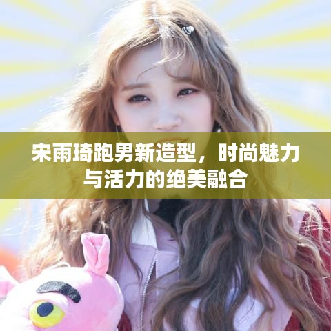 宋雨琦跑男新造型，時(shí)尚魅力與活力的絕美融合