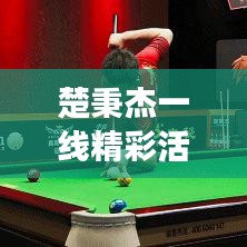楚秉杰一線精彩活動，矚目聚焦，時刻見證輝煌