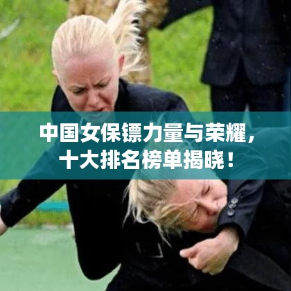 中國女保鏢力量與榮耀，十大排名榜單揭曉！