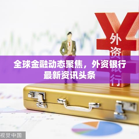 全球金融動(dòng)態(tài)聚焦，外資銀行最新資訊頭條